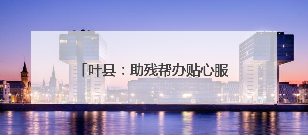 叶县：助残帮办贴心服务 温情传递社会大爱