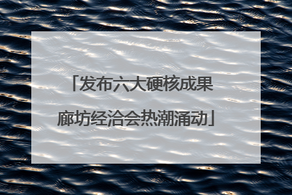 发布六大硬核成果 廊坊经洽会热潮涌动
