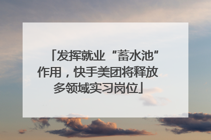 发挥就业“蓄水池”作用，快手美团将释放多领域实习岗位