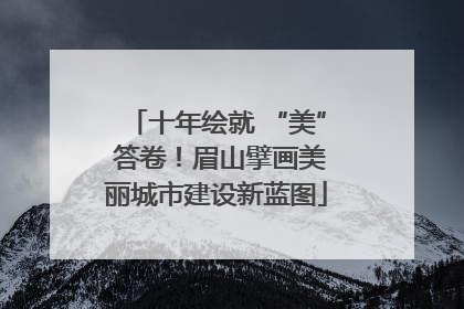 十年绘就 “美” 答卷！眉山擘画美丽城市建设新蓝图