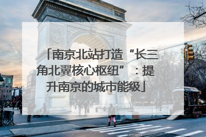 南京北站打造“长三角北翼核心枢纽”：提升南京的城市能级