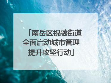 南岳区祝融街道全面启动城市管理提升攻坚行动