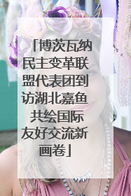 博茨瓦纳民主变革联盟代表团到访湖北嘉鱼 共绘国际友好交流新画卷
