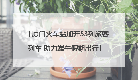 厦门火车站加开53列旅客列车 助力端午假期出行