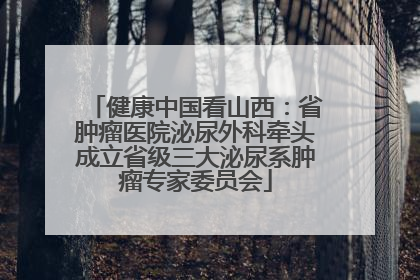 健康中国看山西：省肿瘤医院泌尿外科牵头成立省级三大泌尿系肿瘤专家委员会
