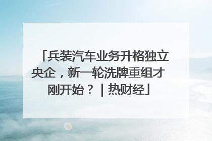 兵装汽车业务升格独立央企，新一轮洗牌重组才刚开始？｜热财经