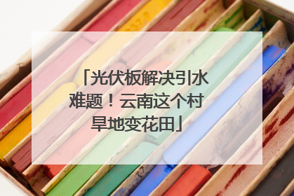 光伏板解决引水难题！云南这个村旱地变花田