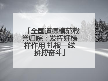 全国道德模范载誉归皖：发挥好榜样作用 扎根一线拼搏奋斗