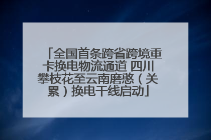 全国首条跨省跨境重卡换电物流通道 四川攀枝花至云南磨憨（关累）换电干线启动