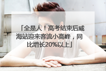 全是人！高考结束后威海站迎来客流小高峰，同比增长20%以上