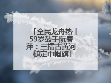 全民龙舟热丨59岁鼓手阮春萍：三擂古黄河 槌定巾帼旗