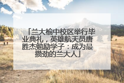 兰大榆中校区举行毕业典礼，英雄航天员唐胜杰勉励学子：成为最攒劲的兰大人
