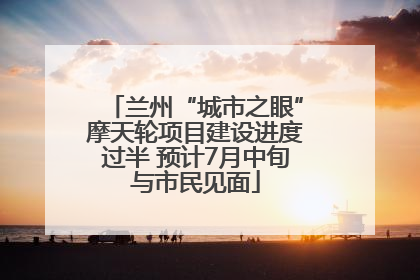 兰州“城市之眼”摩天轮项目建设进度过半 预计7月中旬与市民见面