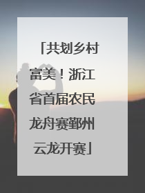 共划乡村富美！浙江省首届农民龙舟赛鄞州云龙开赛