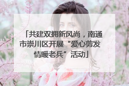 共建双拥新风尚，南通市崇川区开展“爱心剪发 情暖老兵”活动