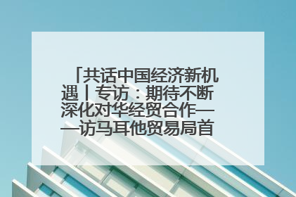 共话中国经济新机遇丨专访：期待不断深化对华经贸合作——访马耳他贸易局首席执行官布蒂吉格