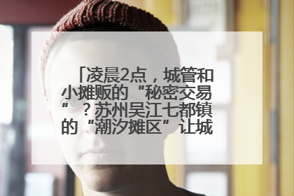 凌晨2点，城管和小摊贩的“秘密交易”？苏州吴江七都镇的“潮汐摊区”让城市管理有了人情味