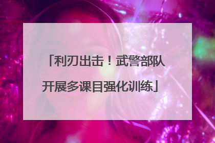 利刃出击！武警部队开展多课目强化训练