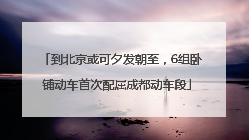到北京或可夕发朝至，6组卧铺动车首次配属成都动车段