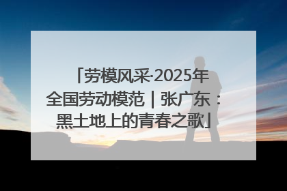 劳模风采·2025年全国劳动模范｜张广东：黑土地上的青春之歌