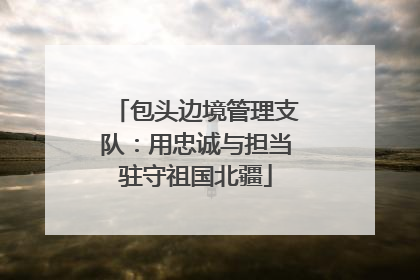 包头边境管理支队：用忠诚与担当驻守祖国北疆