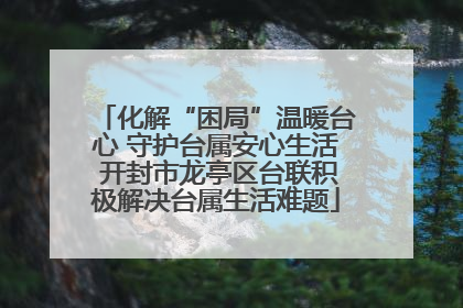化解“困局”温暖台心 守护台属安心生活 开封市龙亭区台联积极解决台属生活难题