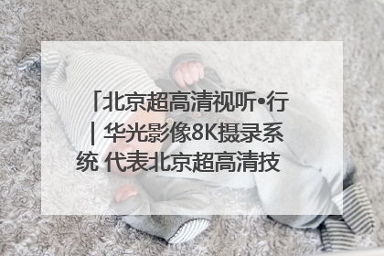 北京超高清视听•行｜华光影像8K摄录系统 代表北京超高清技术站上国家舞台