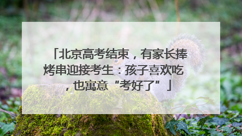 北京高考结束，有家长捧烤串迎接考生：孩子喜欢吃，也寓意“考好了”
