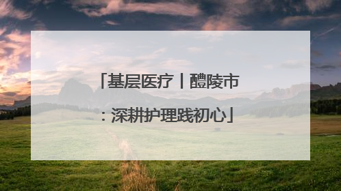 基层医疗丨醴陵市：深耕护理践初心