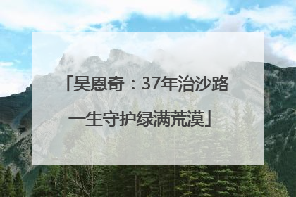 吴恩奇：37年治沙路 一生守护绿满荒漠