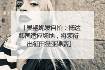 吴艳妮发自拍：抵达韩国适应场地，将领衔出征田径亚锦赛