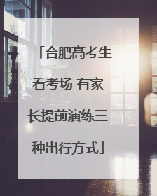 合肥高考生看考场 有家长提前演练三种出行方式