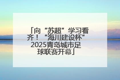 向“苏超”学习看齐！“海川建设杯”2025青岛城市足球联赛开幕