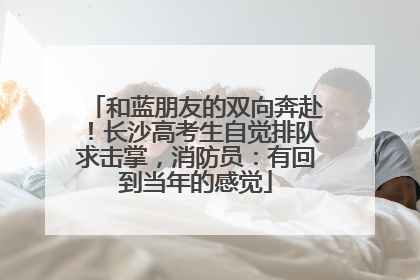 和蓝朋友的双向奔赴！长沙高考生自觉排队求击掌，消防员：有回到当年的感觉