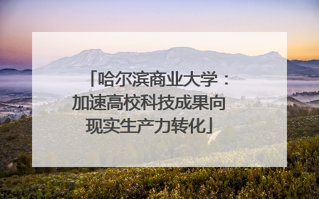 哈尔滨商业大学：加速高校科技成果向现实生产力转化