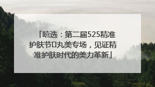 嘻选：第二届525精准护肤节✖丸美专场，见证精准护肤时代的美力革新