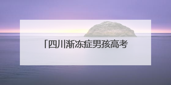 四川渐冻症男孩高考考了400分，寄语特殊学生“不要放弃”