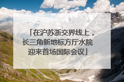 在沪苏浙交界线上，长三角新地标方厅水院迎来首场国际会议