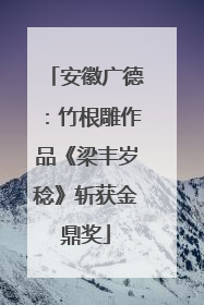 安徽广德：竹根雕作品《梁丰岁稔》斩获金鼎奖