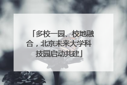 多校一园、校地融合，北京未来大学科技园启动共建