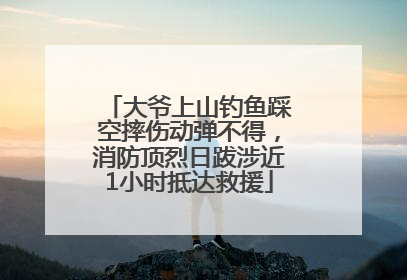 大爷上山钓鱼踩空摔伤动弹不得，消防顶烈日跋涉近1小时抵达救援