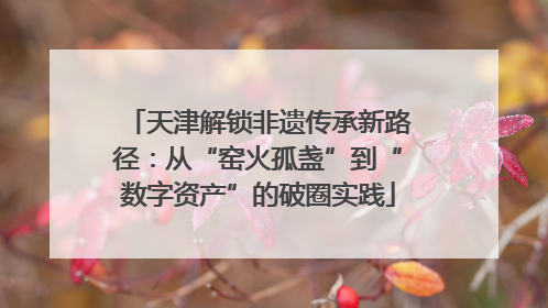 天津解锁非遗传承新路径：从“窑火孤盏”到“数字资产”的破圈实践