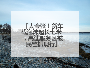 太夸张！货车载泡沫超长七米，高速服务区被民警抓现行