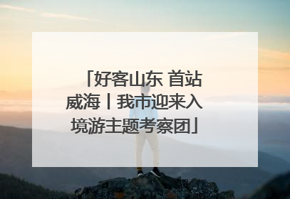 好客山东 首站威海丨我市迎来入境游主题考察团