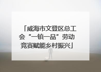 威海市文登区总工会“一镇一品”劳动竞赛赋能乡村振兴