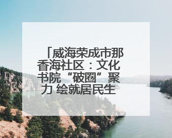 威海荣成市那香海社区：文化书院“破圈”聚力 绘就居民生活幸福底色