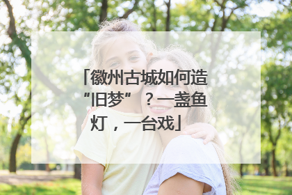 徽州古城如何造“旧梦”？一盏鱼灯，一台戏