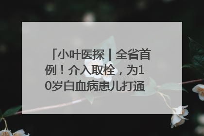 小叶医探｜全省首例！介入取栓，为10岁白血病患儿打通生命之“脉”