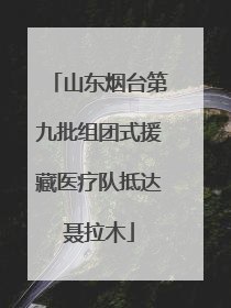 山东烟台第九批组团式援藏医疗队抵达聂拉木