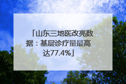 山东三地医改亮数据：基层诊疗量最高达77.4%